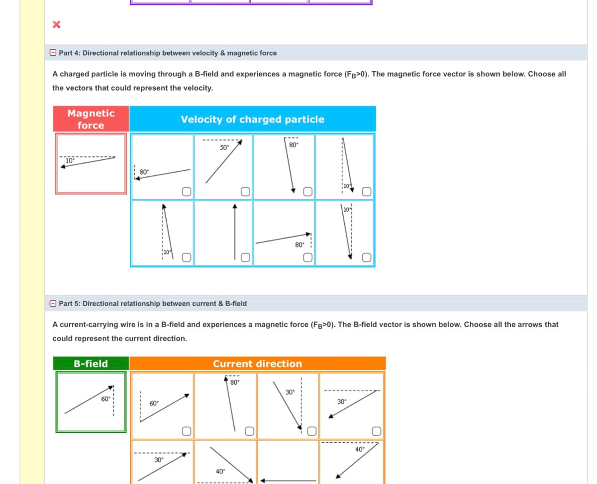 O Part 4: Directional relationship between velocity & magnetic force
A charged particle is moving through a B-field and experiences a magnetic force (FB>0). The magnetic force vector is shown below. Choose all
the vectors that could represent the velocity.
Magnetic
Velocity of charged particle
force
80°
So
80°
80°
O Part 5: Directional relationship between current & B-field
A current-carrying wire is in a B-field and experiences a magnetic force (FB>0). The B-field vector is shown below. Choose all the arrows that
could represent the current direction.
B-field
Current direction
80°
30
60
60°
30°
40*
30°
40
...
