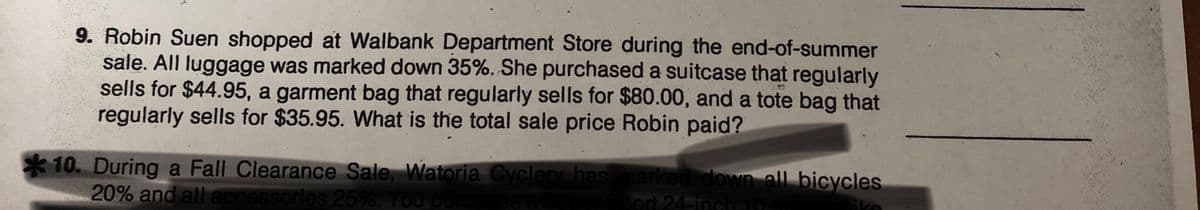 9. Robin Suen shopped at Walbank Department Store during the end-of-summer
sale. All luggage was marked down 35%. She purchased a suitcase that regularly
sells for $44.95, a garment bag that regularly sells for $80.00, and a tote bag that
regularly sells for $35.95. What is the total sale price Robin paid?
*10. During a Fall Clearance Sale, Watoria Cyclery has marked down all bicycles
20% and all accessories 25%. You purchese a su
ort 24-inch10-
ike
