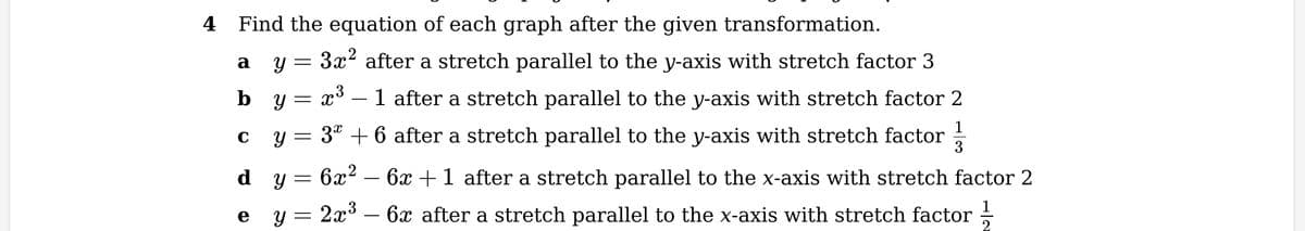 4 Find the equation of each graph after the given transformation.
3x² after a stretch parallel to the y-axis with stretch factor 3
1
Y =
x³ - 1 after a stretch parallel to the y-axis with stretch factor 2
3* + 6 after a stretch parallel to the y-axis with stretch factor
6x² - 6x +1 after a stretch parallel to the x-axis with stretch factor 2
2x³ - 6x after a stretch parallel to the x-axis with stretch factor 2
a
C
Y
by = X
dy
Y
e
=
=
=