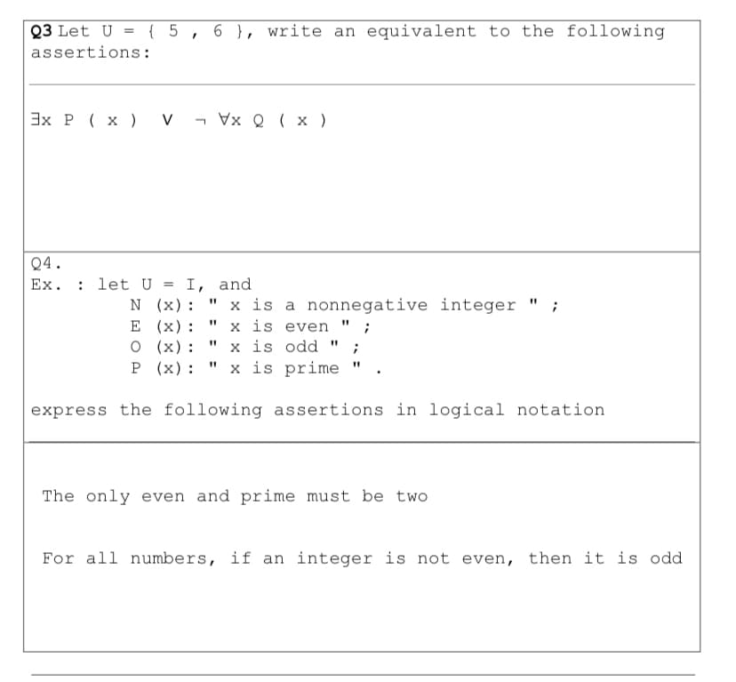 Q3 Let U = { 5, 6 }, write an equivalent to the following
assertions:
3x P ( x ) v - Vx Q ( x )
Q4.
Ex. : let U
N (x):
E (x):
O (x):
P (х):
I, and
" x is a nonnegative integer "
x is even " ;
x is odd " ;
x is prime
express the following assertions in logical notation
The only even and prime must be two
For all numbers, if an integer is not even, then it is odd
