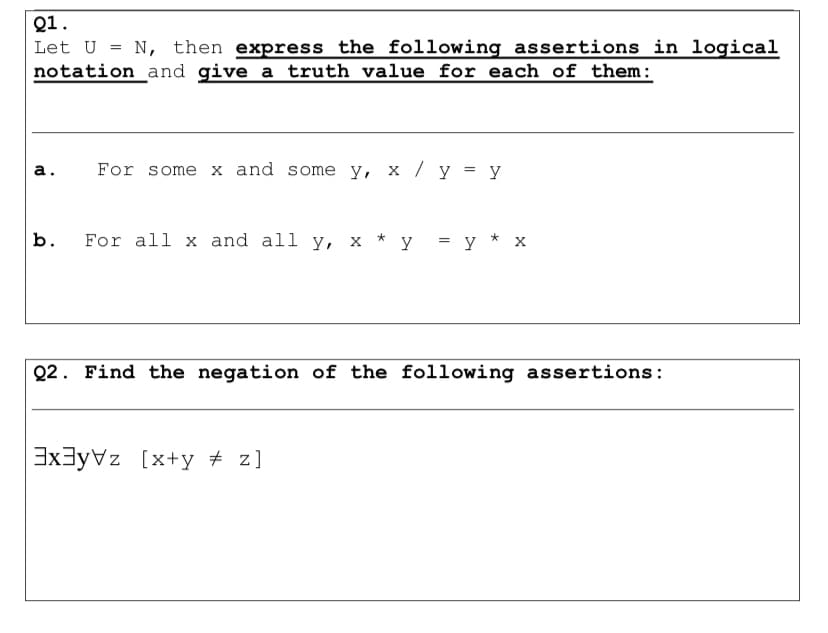 Q1.
Let U
N, then express the following assertions in logical
notation_and give a truth value for each of them:
а.
For some x and some y, x / y = y
b.
For all x and all y, x * y = y * x
Q2. Find the negation of the following assertions:
3x3yVz [x+y + z]

