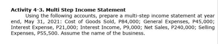Activity 4-3. Multi Step Income Statement
Using the following accounts, prepare a multi-step income statement at year
end, May 31, 2021: Cost of Goods Sold, P84,000; General Expenses, P45,000;
Interest Expense, P21,000; Interest Income, P9,000; Net Sales, P240,000; Selling
Expenses, P55,500. Assume the name of the business.
