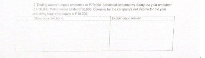 2. Ending owner's cquity amounted to P70.000 Additional investments during the year amounted
to P30 000. Withdrawats totaled P50,000. Compute for the company's net income for the year
assuming beginning equity is P10,000.
Show your solutionG
Explain your answer
