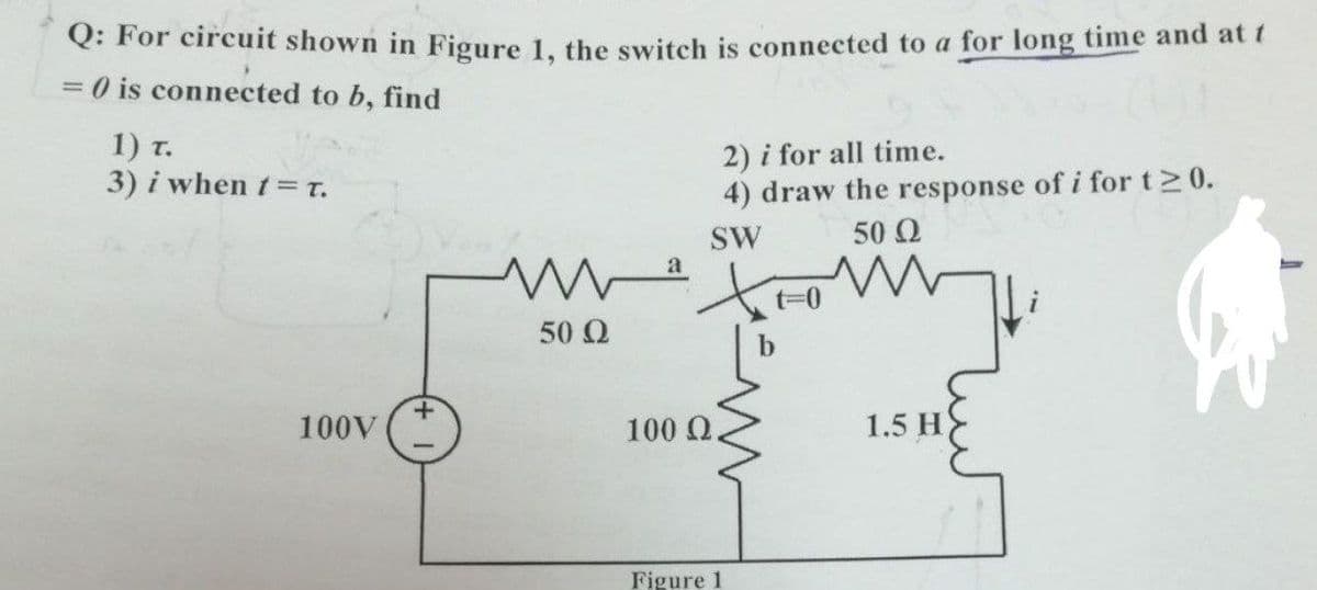 Q: For circuit shown in Figure 1, the switch is connected to a for long time and at t
3D0 is connected to b, find
1) T.
3) i when t= t.
2) i for all time.
4) draw the response of i for t2 0.
SW
50 2
a
t=0
50 Q
100V
100 Q,
1.5 H
Figure 1
