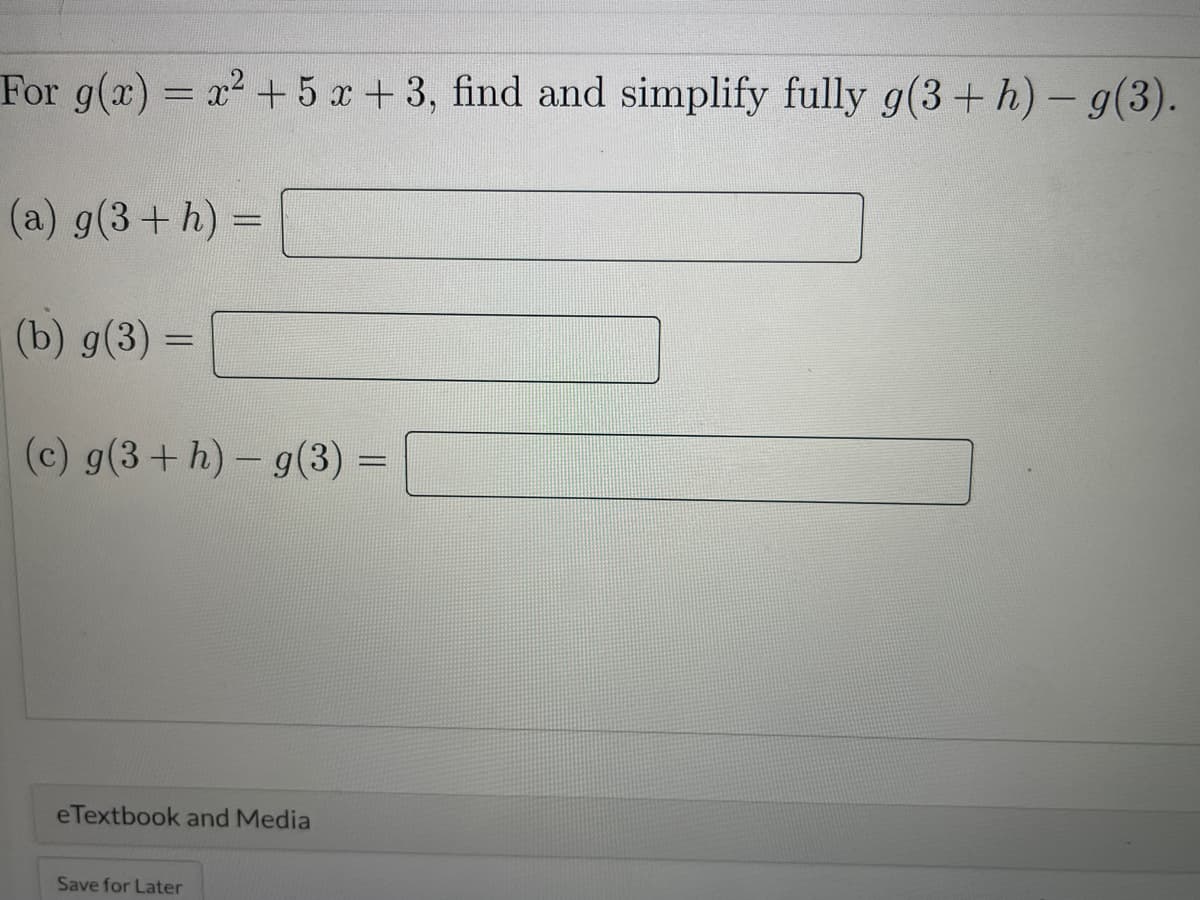 For g(x) = x2+ 5 x +3, find and simplify fully g(3+ h)-g(3).
|
(a) g(3+ h) =
(b) g(3) =
%3D
(c) g(3+h)- g(3) =
%3D
eTextbook and Media
Save for Later
