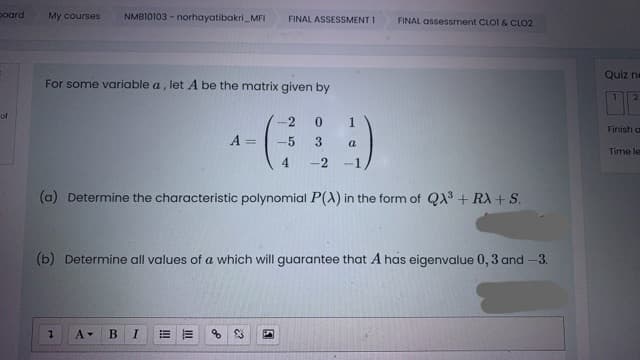 poard
NMBI0103 - norhayatibakri_MFI
My courses
FINAL ASSESSMENT I
FINAL assessment CLOI & CLO2
Quiz ne
For some variable a, let A be the matrix given by
of
1
Finish a
A =
-5
a
Time le
4.
-2
-1
(a) Determine the characteristic polynomial P(A) in the form of QX + RX + S.
(b) Determine all values of a which will guarantee that A has eigenvalue 0, 3 and -3.
A-
В
