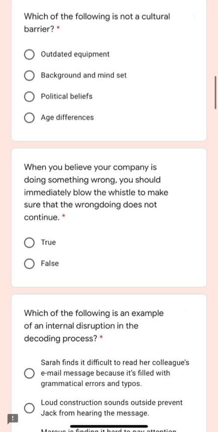 Which of the following is not a cultural
barrier? *
Outdated equipment
Background and mind set
Political beliefs
Age differences
When you believe your company is
doing something wrong, you should
immediately blow the whistle to make
sure that the wrongdoing does not
continue. *
True
False
Which of the following is an example
of an internal disruption in the
decoding process? *
Sarah finds it difficult to read her colleague's
e-mail message because it's filled with
grammatical errors and typos.
Loud construction sounds outside prevent
Jack from hearing the message.
Marouc ie finding it hard to pay ottention
