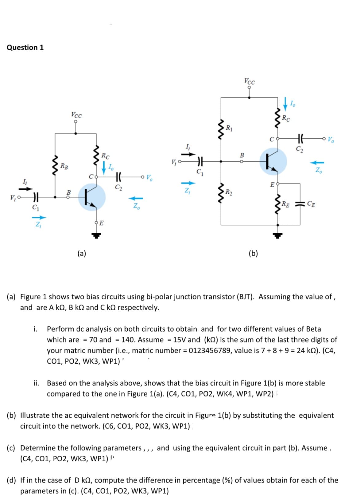 Question 1
Vcc
RC
Vcc
R1
Vo
В
RC
V;
Zo
t.
RB
Vo
E
I
C2
R2
Rɛ
CE
Zo
(b)
(a)
(a) Figure 1 shows two bias circuits using bi-polar junction transistor (BJT). Assuming the value of ,
and are A kn, B kN and C kn respectively.
i.
Perform dc analysis on both circuits to obtain and for two different values of Beta
which are = 70 and = 140. Assume = 15V and (kQ) is the sum of the last three digits of
your matric number (i.e., matric number = 0123456789, value is 7 + 8 + 9 = 24 kN). (C4,
Co1, PO2, WK3, WP1)'
ii.
Based on the analysis above, shows that the bias circuit in Figure 1(b) is more stable
compared to the one in Figure 1(a). (C4, CO1, PO2, WK4, WP1, WP2) I
(b) Illustrate the ac equivalent network for the circuit in Figure 1(b) by substituting the equivalent
circuit into the network. (C6, C01, PO2, WK3, WP1)
(c) Determine the following parameters,,, and using the equivalent circuit in part (b). Assume.
(C4, CO1, PO2, WK3, WP1) "
(d) If in the case of D kN, compute the difference in percentage (%) of values obtain for each of the
parameters in (c). (C4, CO1, PO2, WK3, WP1)
