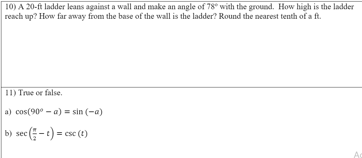 10) A 20-ft ladder leans against a wall and make an angle of 78° with the ground. How high is the ladder
reach up? How far away from the base of the wall is the ladder? Round the nearest tenth of a ft.
11) True or false.
a) cos(90° - а) — sin (-а)
b) sec (- t) = csc (t)
