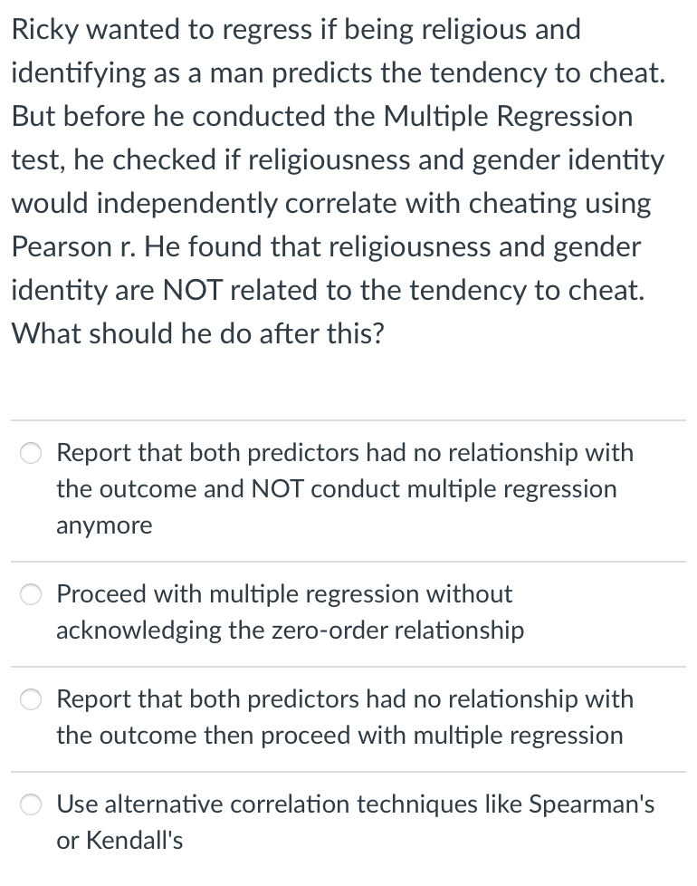Ricky wanted to regress if being religious and
identifying as a man predicts the tendency to cheat.
But before he conducted the Multiple Regression
test, he checked if religiousness and gender identity
would independently correlate with cheating using
Pearson r. He found that religiousness and gender
identity are NOT related to the tendency to cheat.
What should he do after this?
Report that both predictors had no relationship with
the outcome and NOT conduct multiple regression
anymore
Proceed with multiple regression without
acknowledging the zero-order relationship
Report that both predictors had no relationship with
the outcome then proceed with multiple regression
Use alternative correlation techniques like Spearman's
or Kendall's