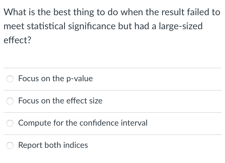 What is the best thing to do when the result failed to
meet statistical significance but had a large-sized
effect?
Focus on the p-value
Focus on the effect size
Compute for the confidence interval
Report both indices