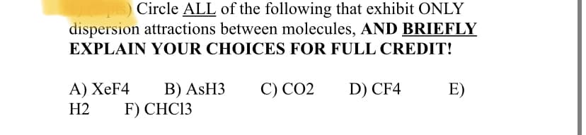 Circle ALL of the following that exhibit ONLY
dispersion attractions between molecules, AND BRIEFLY
EXPLAIN YOUR CHOICES FOR FULL CREDIT!
B) ASH3
F) CHC13
A) XeF4
С) СО2
D) CF4
E)
H2
