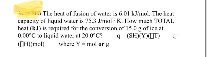 nts) The heat of fusion of water is 6.01 kJ/mol. The heat
capacity of liquid water is 75.3 J/mol · K. How much TOTAL
heat (kJ) is required for the conversion of 15.0 g of ice at
0.00°C to liquid water at 20.0°C?
(CH)(mol)
q= (SH)(Y)(IT)
where Y = mol or g
