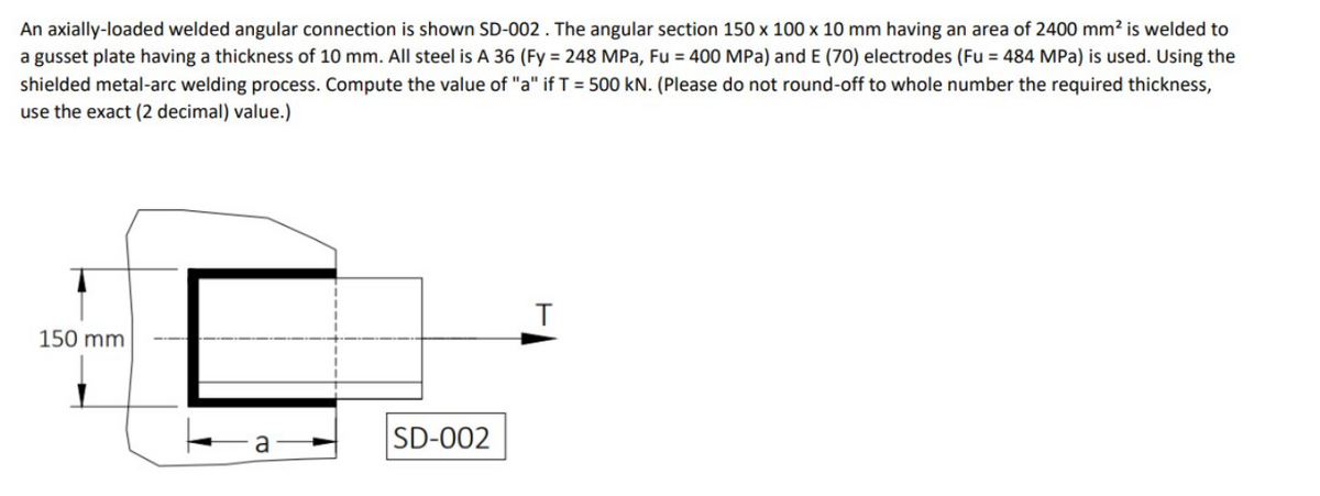 An axially-loaded welded angular connection is shown SD-002 . The angular section 150 x 100 x 10 mm having an area of 2400 mm? is welded to
a gusset plate having a thickness of 10 mm. All steel is A 36 (Fy = 248 MPa, Fu = 400 MPa) and E (70) electrodes (Fu = 484 MPa) is used. Using the
shielded metal-arc welding process. Compute the value of "a" if T = 500 kN. (Please do not round-off to whole number the required thickness,
use the exact (2 decimal) value.)
150 mm
SD-002

