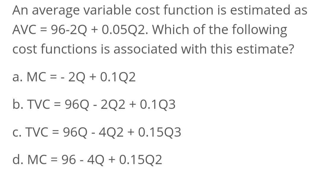 An average variable cost function is estimated as
AVC = 96-2Q + 0.05Q2. Which of the following
cost functions is associated with this estimate?
a. MC = -2Q + 0.1Q2
b. TVC = 96Q-2Q2 + 0.1Q3
c. TVC = 96Q - 4Q2 +0.15Q3
d. MC 96-4Q+0.15Q2
=