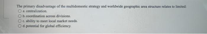 The primary disadvantage of the multidomestic strategy and worldwide geographic area structure relates to limited:
O a. centralization.
O b. coordination across divisions.
c. ability to meet local market needs.
O d. potential for global efficiency.