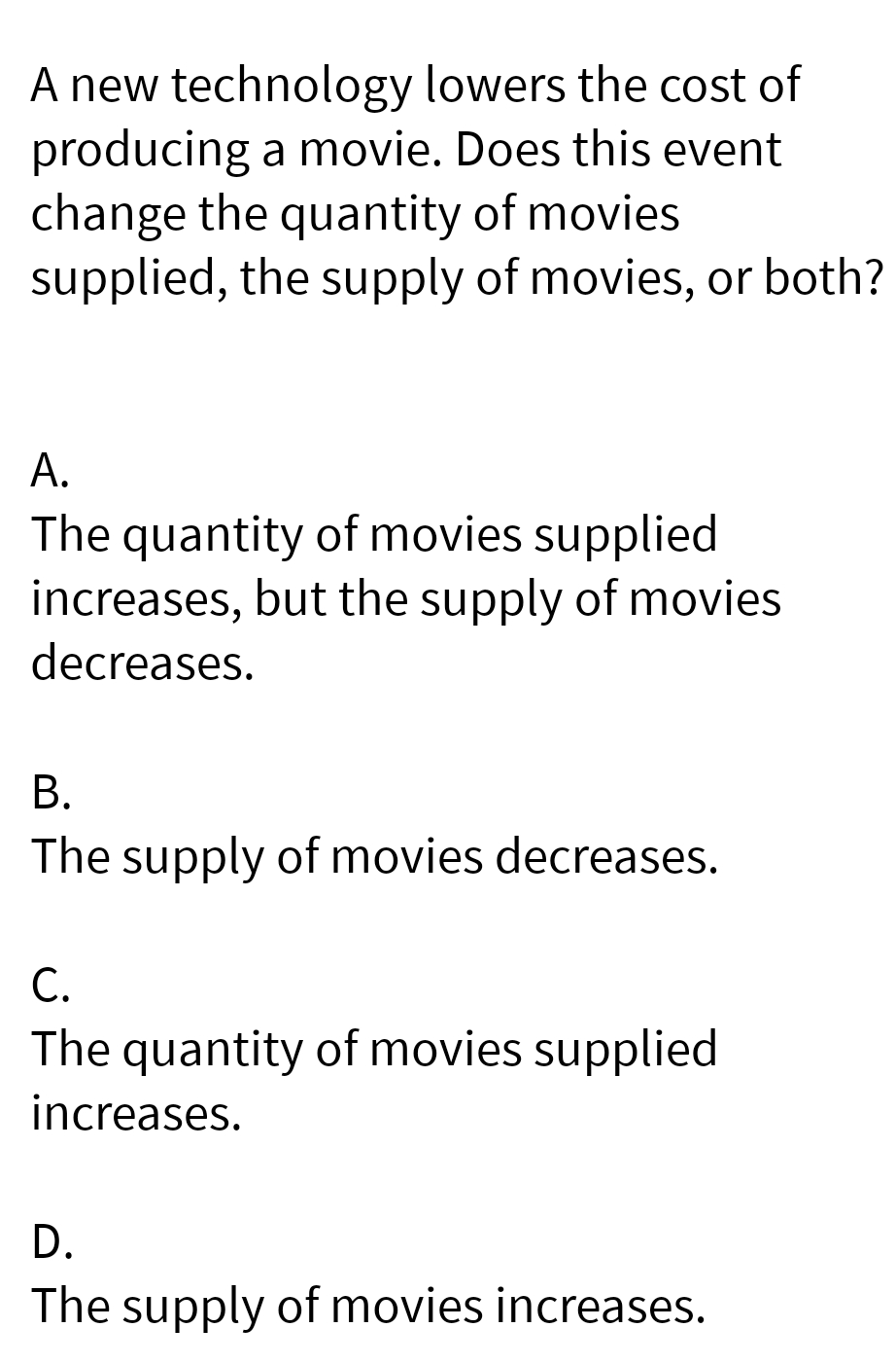 A new technology lowers the cost of
producing a movie. Does this event
change the quantity of movies
supplied, the supply of movies, or both?
A.
The quantity of movies supplied
increases, but the supply of movies
decreases.
B.
The supply of movies decreases.
C.
The quantity of movies supplied
increases.
D.
The supply of movies increases.