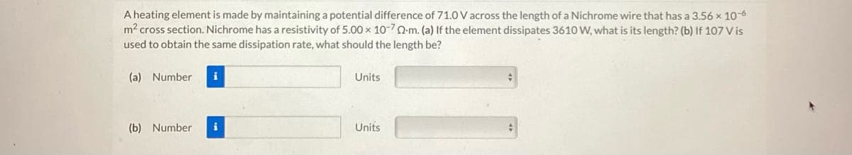 A heating element is made by maintaining a potential difference of 71.0 V across the length of a Nichrome wire that has a 3.56 x 10-6
m² cross section. Nichrome has a resistivity of 5.00 x 10-70-m. (a) If the element dissipates 3610 W, what is its length? (b) If 107 Vis
used to obtain the same dissipation rate, what should the length be?
(a) Number i
(b) Number
Units
Units