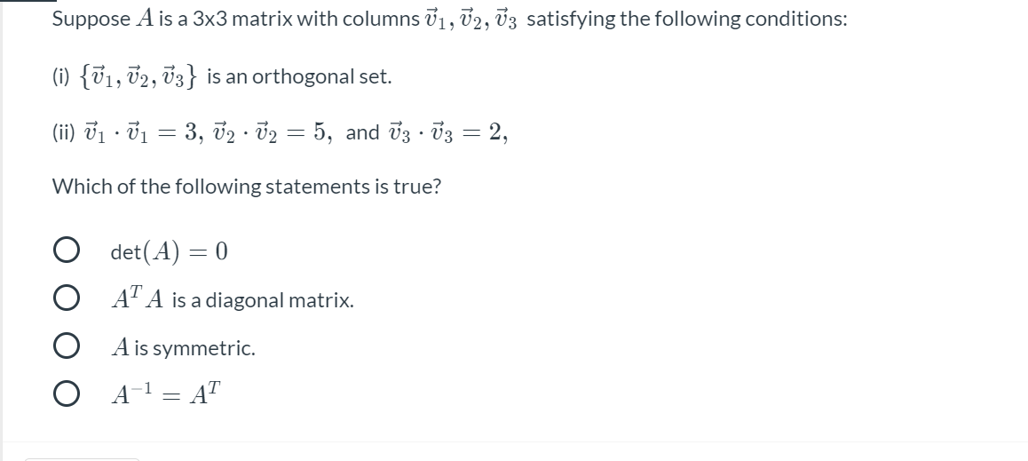 Suppose A is a 3x3 matrix with columns 71, v2, 33 satisfying the following conditions:
(i) {V1, T2, 03} is an orthogonal set.
(ii) vị · ở1 = 3, 72 · 32 = 5, and 03 · 03 = 2,
|
Which of the following statements is true?
O det(A) = 0
AT A is a diagonal matrix.
A is symmetric.
O A-1 = AT
