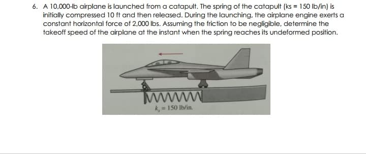 6. A 10,000-lb airplane is launched from a catapult. The spring of the catapult (ks = 150 lb/in) is
initially compressed 10 ft and then released. During the launching, the airplane engine exerts a
constant horizontal force of 2,000 lbs. Assuming the friction to be negligible, determine the
takeoff speed of the airplane at the instant when the spring reaches its undeformed position.
www
= 150 Ib/in.
