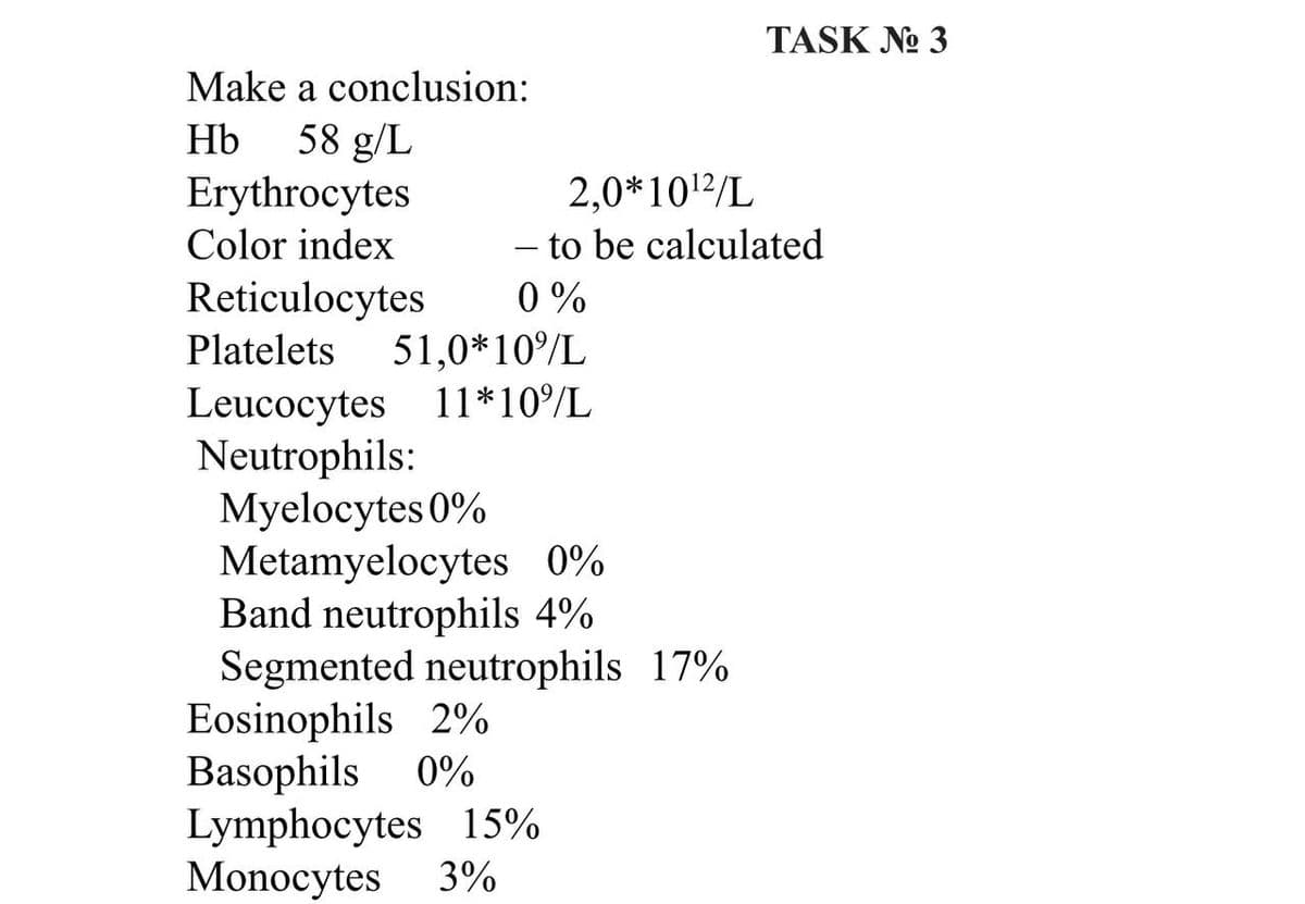 TASK No 3
Make a conclusion:
Hb
58 g/L
Erythrocytes
2,0*10¹2/L
Color index
- to be calculated
Reticulocytes
0%
Platelets 51,0* 10%/L
Leucocytes 11*10%/L
Neutrophils:
Myelocytes 0%
Metamyelocytes 0%
Band neutrophils 4%
Segmented neutrophils 17%
Eosinophils 2%
Basophils 0%
Lymphocytes 15%
Monocytes 3%