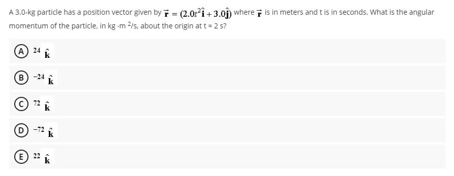 A 3.0-kg particle has a position vector given by T = (2.0:?i+ 3.0) where i is in meters and t is in seconds. What is the angular
momentum of the particle, in kg -m 2/s, about the origin att= 2 s?
(A 24 k
B -24 k
72
k
D -72
E) 22
