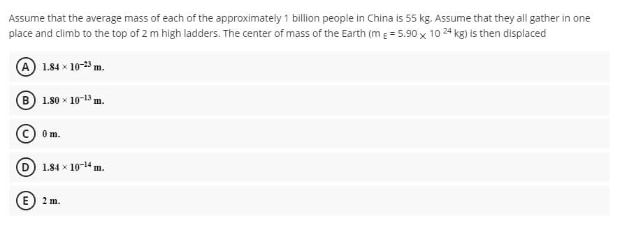 Assume that the average mass of each of the approximately 1 billion people in China is 55 kg. Assume that they all gather in one
place and climb to the top of 2 m high ladders. The center of mass of the Earth (m = 5.90 x 10 24 kg) is then displaced
A 1.84 x 10-23 m.
B 1.80 x 10-13 m.
0m.
D 1.84 x 10-14 m.
E) 2 m.
