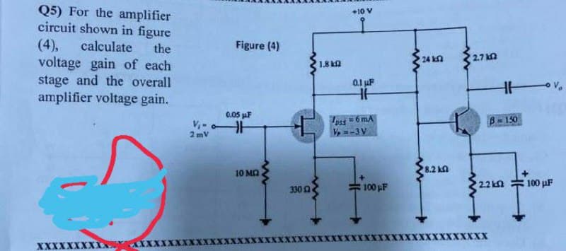 Q5) For the amplifier
circuit shown in figure
+10 V
(4),
calculate
Figure (4)
the
voltage gain of each
stage and the overall
amplifier voltage gain.
24 kn
2.7 ka
1.8 k
0.1 uF
0.05 jaF
Ipss
Vp =-3 V
=6 mA
B= 150
2 mV
10 MA
8.2 kn
100 µF
2.2kn
100 µF
330
XXXXXX
XXX
AXXX
