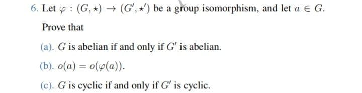 6. Let : (G,*) → (G',') be a group isomorphism, and let a € G.
Prove that
(a). G is abelian if and only if G" is abelian.
(b). o(a) = o(p(a)).
(c). G is cyclic if and only if G' is cyclic.