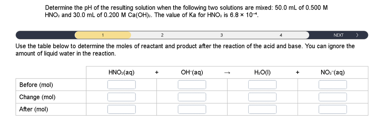 Determine the pH of the resulting solution when the following two solutions are mixed: 50.0 mL of 0.500M
HNO. and 30.0 mL of 0.200 M Ca(OH)2. The value of Ka for HNO: is 6.8 x 104.
1
2
3
4
NEXT
>
Use the table below to determine the moles of reactant and product after the reaction of the acid and base. You can ignore the
amount of liquid water in the reaction.
HNO2(aq)
OH (aq)
H2O(1)
NO: (aq)
+
+
Before (mol)
Change (mol)
After (mol)
