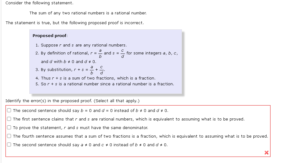 Consider the following statement.
The sum of any two rational numbers is a rational number.
The statement is true, but the following proposed proof is incorrect.
Proposed proof:
1. Suppose r and s are any rational numbers.
2. By definition of rational, r =
and s =
for some integers a, b, c,
and d with b +0 and d # 0.
3. By substitution, r + s =
4. Thus r + s is a sum of two fractions, which is a fraction.
5. So r + s is a rational number since a rational number is a fraction.
Identify the error(s) in the proposed proof. (Select all that apply.)
O The second sentence should say b = 0 and d = 0 instead of b + 0 and d + 0.
O The first sentence claims that r and s are rational numbers, which is equivalent to assuming what is to be proved.
O To prove the statement, r and s must have the same denominator.
O The fourth sentence assumes that a sum of two fractions is a fraction, which is equivalent to assuming what is to be proved.
O The second sentence should say a # 0 and c + 0 instead of b + 0 and d + 0.
