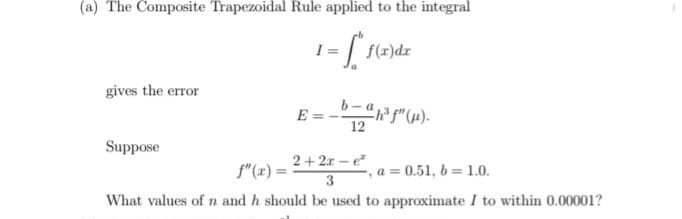 (a) The Composite Trapezoidal Rule applied to the integral
I =
f(r)dx
gives the error
E = --"(4).
12
Suppose
2+ 2x – e
f"(x) =
a = 0.51, b= 1.0.
%3D
3
What values of n and h should be used to approximate I to within 0.00001?
