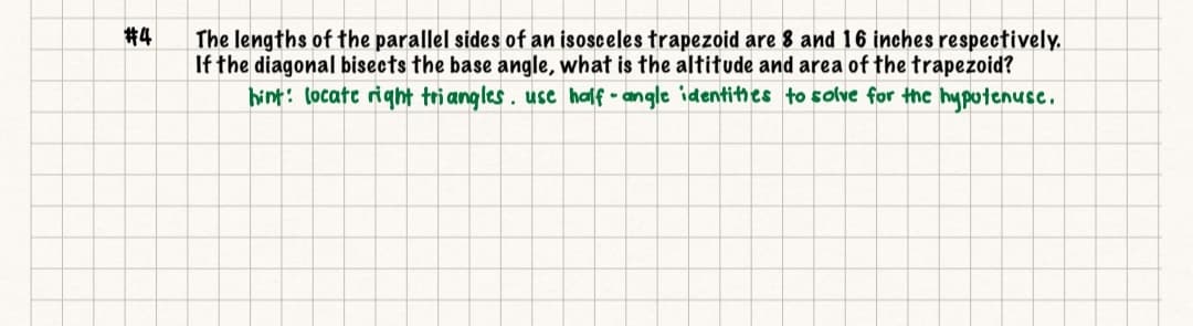 #4
The lengths of the parallel sides of an isosceles trapezoid are 8 and 16 inches respectively.
If the diagonal bisects the base angle, what is the altitude and area of the trapezoid?
hint: locate right triangles . usc half • angle identithes to solve for the hyputenuse.
