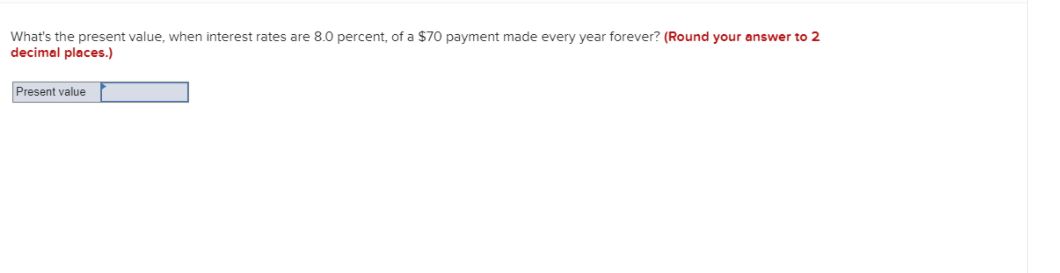 What's the present value, when interest rates are 8.0 percent, of a $70 payment made every year forever? (Round your answer to 2
decimal places.)
Present value
