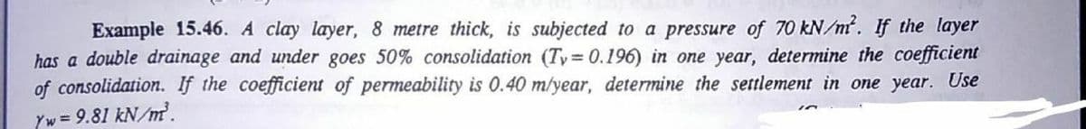 Example 15.46. A clay layer, 8 metre thick, is subjected to a pressure of 70 kN/m. If the layer
has a double drainage and under goes 50% consolidation (Ty 0.196) in one year, determine the coefficient
of consolidation. If the coefficient of permeability is 0.40 m/year, determine the settlement in one year. Use
Yw = 9.81 kN/m.
