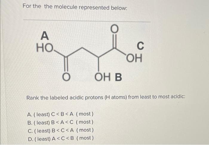 For the the molecule represented below:
A
НО
C
HO
ОН В
Rank the labeled acidic protons (H atoms) from least to most acidic:
A. (least) C< B<A (most)
B. (least) B<A<C (most)
C. ( least) B< C<A(most)
D. (least) A < C<B (most)

