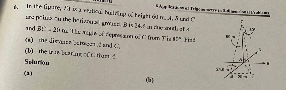 ets
6 Applications of Trigonometry in 3-dimensional Problems
6.
In the figure, TA is a vertical building of height 60 m. A, B and C
are points on the horizontal ground. B is 24.6 m due south of A
80°
and BC = 20 m. The angle of depression of C from T is 80°. Find
%3D
60
(a) the distance between A and C,
(b) the true bearing of C from A.
>E
Solution
24.6 m
B 20 m
(a)
(b)
