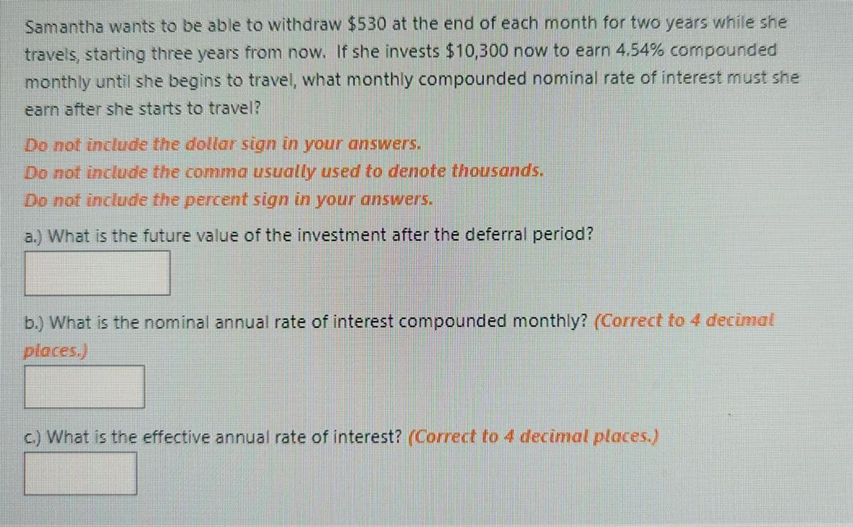 Samantha wants to be able to withdraw $530 at the end of each month for two years while she
travels, starting three years from now. If she invests $10,300 now to earn 4.54% compounded
monthly until she begins to travel, what monthly compounded nominal rate of interest must she
earn after she starts to travel?
Do not include the dollar sign in your answers.
Do not include the comma usually used to denote thousands,
Do not include the percent sign in your answers.
a.) What is the future value of the investment after the deferral period?
b.) What is the nominal annual rate of interest compounded monthly? (Correct to 4 decimat
places)
c) What is the effective annual rate of interest? (Correct to 4 decimal places.)
