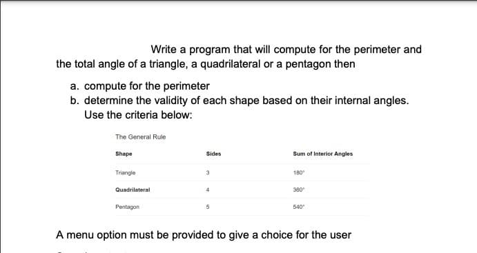 Write a program that will compute for the perimeter and
the total angle of a triangle, a quadrilateral or a pentagon then
a. compute for the perimeter
b. determine the validity of each shape based on their internal angles.
Use the criteria below:
The General Rule
Shape
Sides
Sum of Interior Angles
Triangle
3
180
Quadrilateral
4
380
Pentagon
540
A menu option must be provided to give a choice for the user
