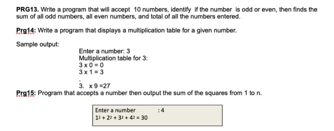 PRG13. Write a program that will accept 10 numbers, identify if the number is odd or even, then finds the
sum of all odd numbers, all even numbers, and total of all the numbers entered.
Prg14: Write a program that displays a multiplication table for a given number.
Sample output:
Enter a number: 3
Multiplication table for 3:
3 x 0 = 0
3 x 1 = 3
3. x 9 =27
Prg15: Program that accepts a number then output the sum of the squares from 1 to n.
Enter a number
:4
12 + 22 + 32 + 42 = 30
