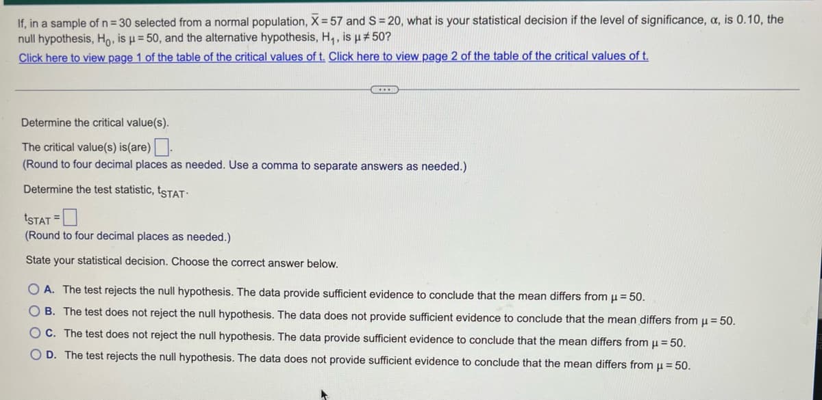 If, in a sample of n = 30 selected from a normal population, X= 57 and S=20, what is your statistical decision if the level of significance, a, is 0.10, the
null hypothesis, Ho, is μ = 50, and the alternative hypothesis, H₁, is µ #50?
Click here to view page 1 of the table of the critical values of t. Click here to view page 2 of the table of the critical values of t.
………
Determine the critical value(s).
The critical value(s) is(are)
(Round to four decimal places as needed. Use a comma to separate answers as needed.)
Determine the test statistic, ISTAT.
ISTAT =
(Round to four decimal places as needed.)
State your statistical decision. Choose the correct answer below.
OA. The test rejects the null hypothesis. The data provide sufficient evidence to conclude that the mean differs from μ = 50.
OB. The test does not reject the null hypothesis. The data does not provide sufficient evidence to conclude that the mean differs from μ = 50.
OC. The test does not reject the null hypothesis. The data provide sufficient evidence to conclude that the mean differs from μ = 50.
OD. The test rejects the null hypothesis. The data does not provide sufficient evidence to conclude that the mean differs from μ = 50.