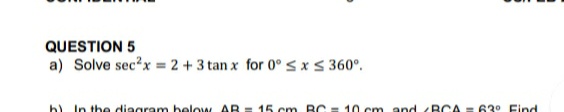 QUESTION 5
a) Solve sec?x = 2 + 3 tan x for 0° < xs 360°.
b) In the diagram below AR = 15 cm BC
10 cm and <BCA = 63° Find
