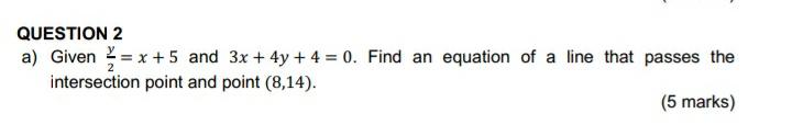 QUESTION 2
a) Given = x + 5 and 3x + 4y + 4 = 0. Find an equation of a line that passes the
intersection point and point (8,14).
(5 marks)
