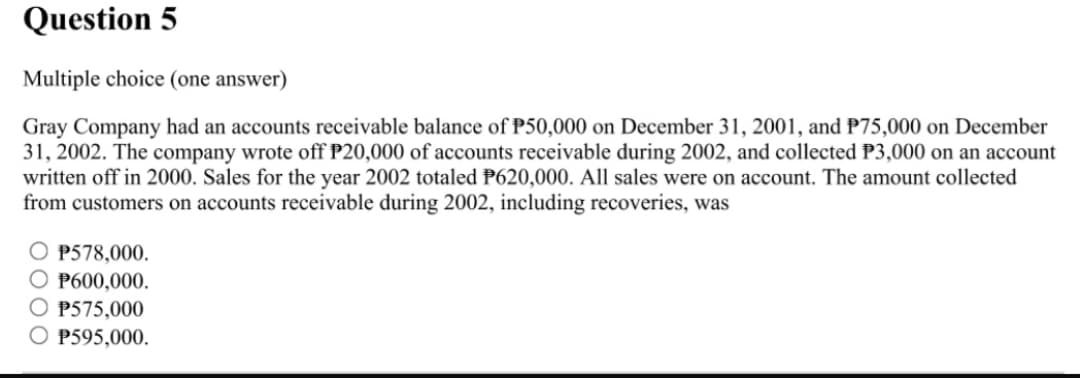 Question 5
Multiple choice (one answer)
Gray Company had an accounts receivable balance of P50,000 on December 31, 2001, and P75,000 on December
31, 2002. The company wrote off P20,000 of accounts receivable during 2002, and collected P3,000 on an account
written off in 2000. Sales for the year 2002 totaled P620,000. All sales were on account. The amount collected
from customers on accounts receivable during 2002, including recoveries, was
O P578,000.
O P600,000.
O P575,000
O P595,000.
