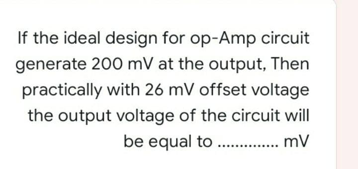 If the ideal design for op-Amp circuit
generate 200 mV at the output, Then
practically with 26 mV offset voltage
the output voltage of the circuit will
be equal to .. . mV

