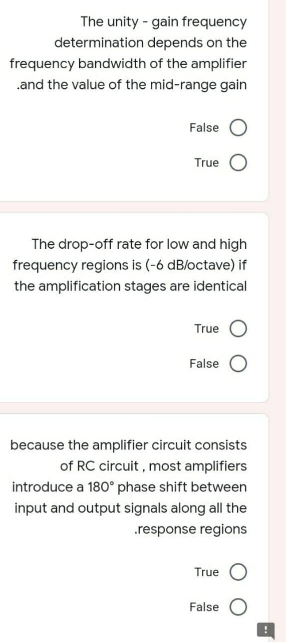 The unity - gain frequency
determination depends on the
frequency bandwidth of the amplifier
.and the value of the mid-range gain
False
True
The drop-off rate for low and high
frequency regions is (-6 dB/octave) if
the amplification stages are identical
True O
False
because the amplifier circuit consists
of RC circuit , most amplifiers
introduce a 180° phase shift between
input and output signals along all the
.response regions
True
False
