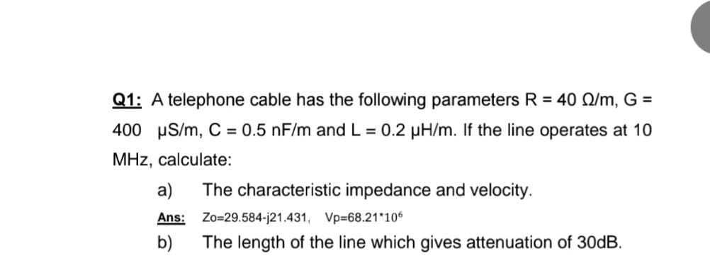 Q1: A telephone cable has the following parameters R = 40 Q/m, G =
400 uS/m, C = 0.5 nF/m and L = 0.2 µH/m. If the line operates at 10
MHz, calculate:
a)
The characteristic impedance and velocity.
Ans:
Zo=29.584-j21.431, Vp-68.21*106
b)
The length of the line which gives attenuation of 30DB.
