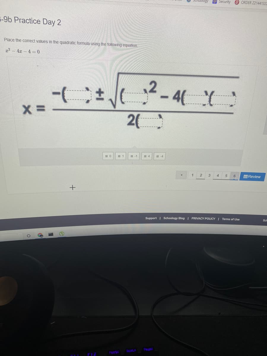 Security e ORDER Z2144132
5-9b Practice Day 2
Place the correct values in the quadratic formula using the following equation.
1² - 4x – 4 =0
2-4(:
2(
:-1
3
4.
6.
前Review
+
Support | Schoology Blog PRIVACY POLICY I Terms of Use
Sch
PAUSE
SCRLK
PRTSC
F12
