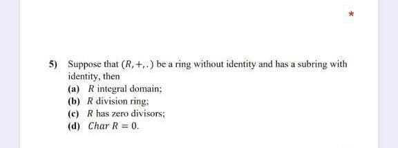 5) Suppose that (R, +.) be a ring without identity and has a subring with
identity, then
(a) R integral domain;
(b) R division ring;
(c) R has zero divisors;
(d) Char R = 0.
