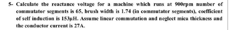 5- Calculate the reactance voltage for a machine which runs at 900rpm number of
commutator segments is 65, brush width is 1.74 (in commutator segments), coefficient
of self induction is 153µH. Assume linear commutation and neglect mica thickness and
the conductor current is 27A.
